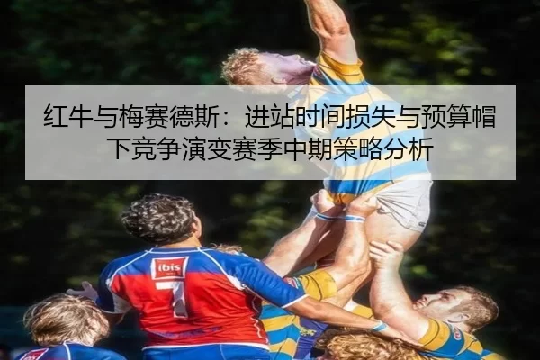 红牛与梅赛德斯：进站时间损失与预算帽下竞争演变赛季中期策略分析